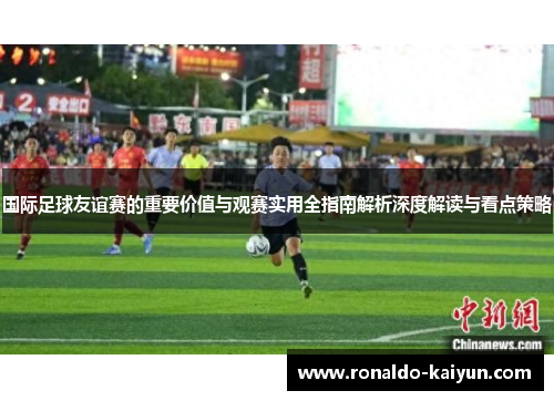 国际足球友谊赛的重要价值与观赛实用全指南解析深度解读与看点策略