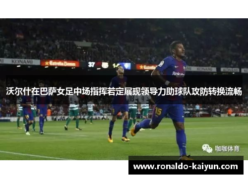 沃尔什在巴萨女足中场指挥若定展现领导力助球队攻防转换流畅 沃尔什在巴萨女足中场指挥若定展现领导力助球队攻防转换流畅