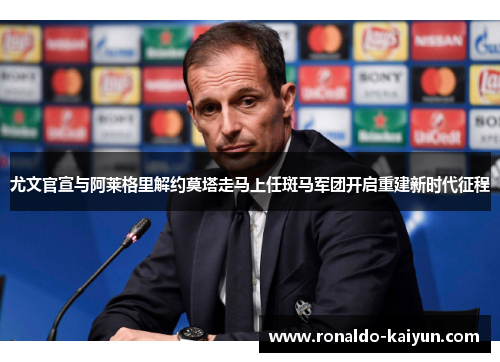 尤文官宣与阿莱格里解约莫塔走马上任斑马军团开启重建新时代征程