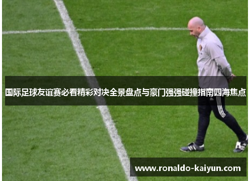 国际足球友谊赛必看精彩对决全景盘点与豪门强强碰撞指南四海焦点