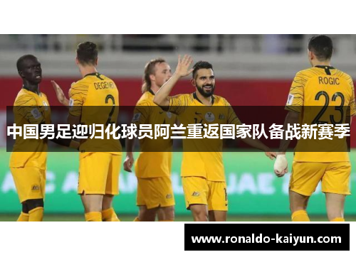 中国男足迎归化球员阿兰重返国家队备战新赛季 中国男足迎归化球员阿兰重返国家队备战新赛季